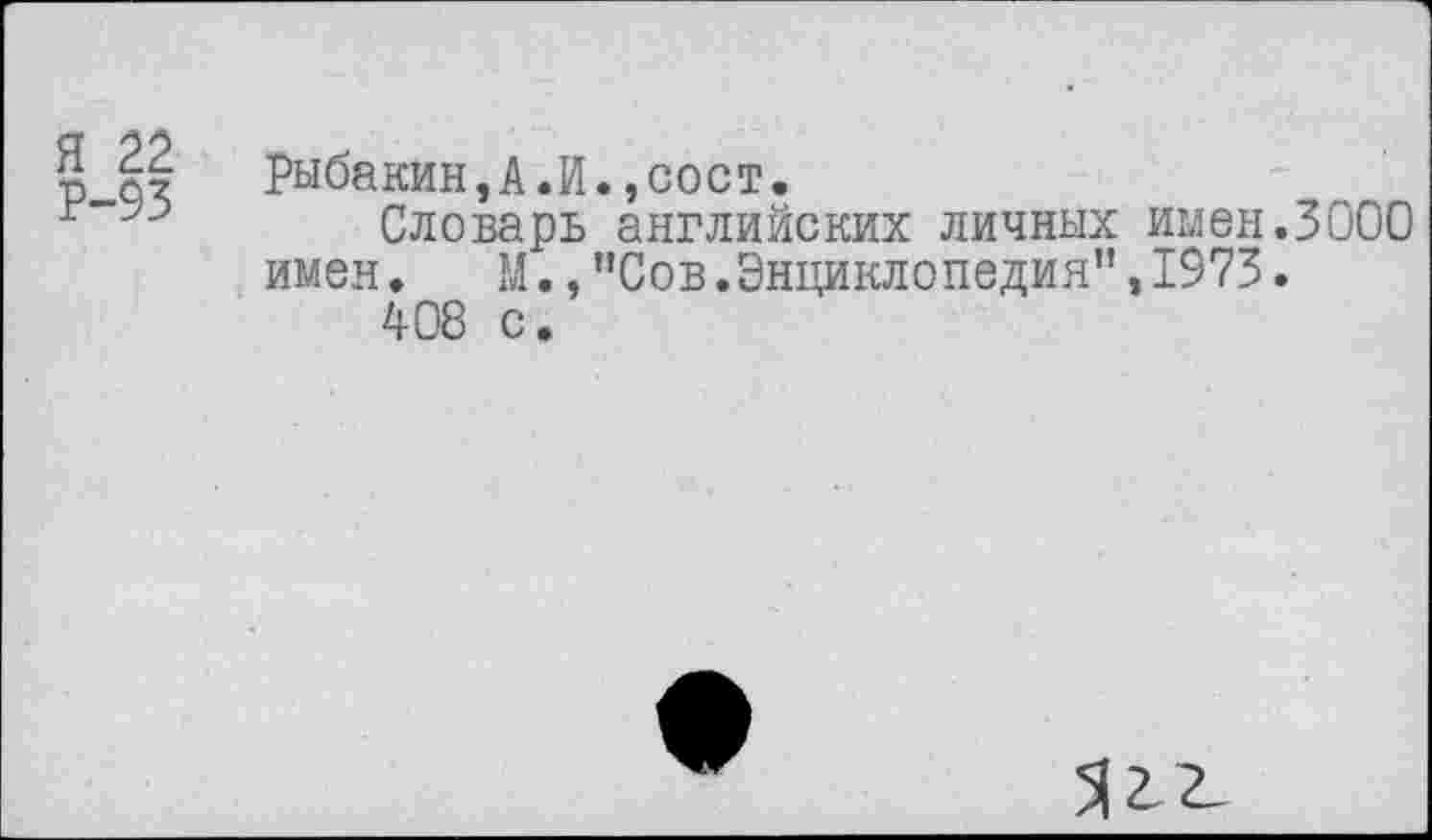 ﻿Я 22
Р-93
Рыбакин,А.И.,сост.
Словарь английских личных имен.3000 имен. М.,"Сов.Энциклопедия”,1973.
408 с.